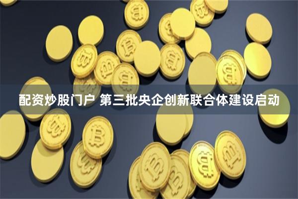 配资炒股门户 第三批央企创新联合体建设启动