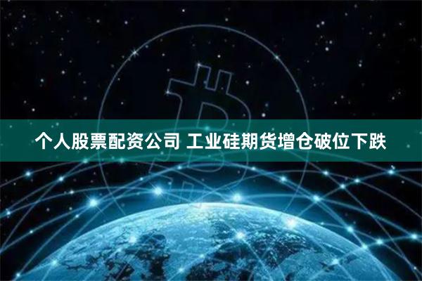 个人股票配资公司 工业硅期货增仓破位下跌