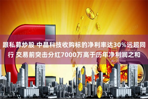 跟私募炒股 中晶科技收购标的净利率达30%远超同行 交易前突击分红7000万高于历年净利润之和