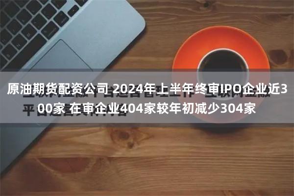 原油期货配资公司 2024年上半年终审IPO企业近300家 在审企业404家较年初减少304家