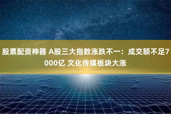 股票配资神器 A股三大指数涨跌不一：成交额不足7000亿 文化传媒板块大涨