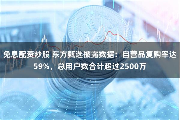 免息配资炒股 东方甄选披露数据：自营品复购率达59%，总用户数合计超过2500万