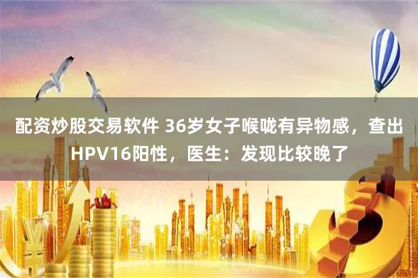 配资炒股交易软件 36岁女子喉咙有异物感，查出HPV16阳性，医生：发现比较晚了