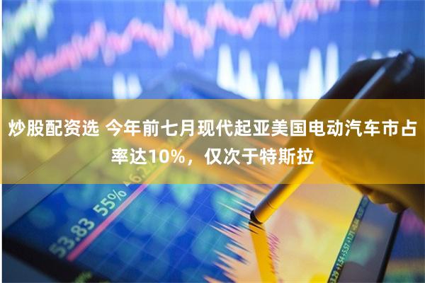 炒股配资选 今年前七月现代起亚美国电动汽车市占率达10%，仅次于特斯拉