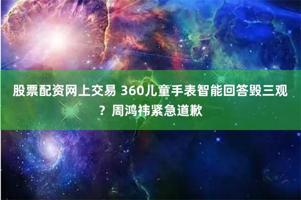 股票配资网上交易 360儿童手表智能回答毁三观？周鸿祎紧急道歉