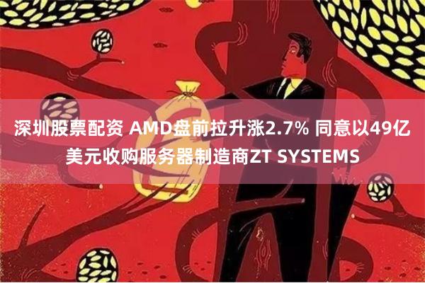 深圳股票配资 AMD盘前拉升涨2.7% 同意以49亿美元收购服务器制造商ZT SYSTEMS