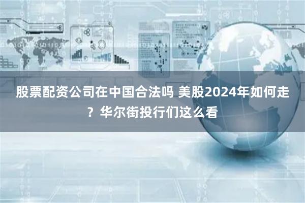 股票配资公司在中国合法吗 美股2024年如何走？华尔街投行们这么看