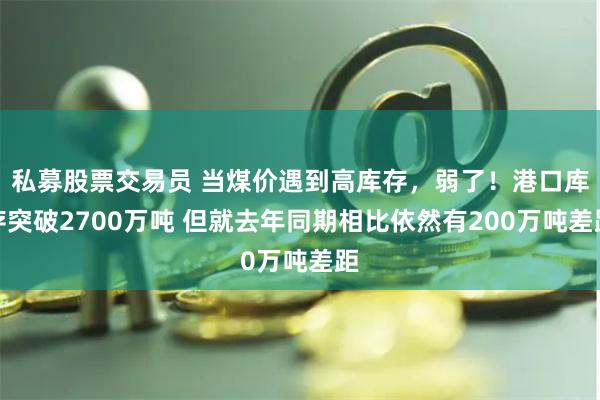 私募股票交易员 当煤价遇到高库存，弱了！港口库存突破2700万吨 但就去年同期相比依然有200万吨差距