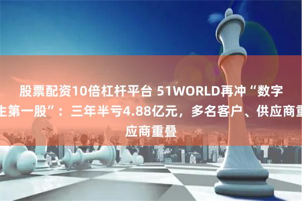 股票配资10倍杠杆平台 51WORLD再冲“数字孪生第一股”：三年半亏4.88亿元，多名客户、供应商重叠