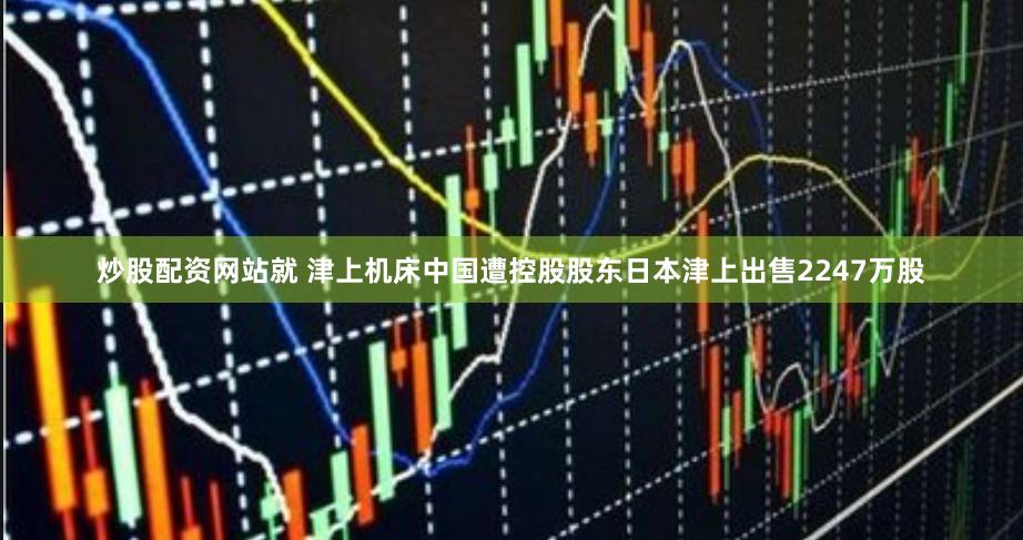 炒股配资网站就 津上机床中国遭控股股东日本津上出售2247万股