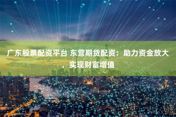广东股票配资平台 东营期货配资：助力资金放大，实现财富增值