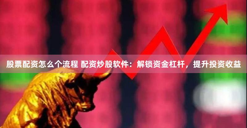 股票配资怎么个流程 配资炒股软件：解锁资金杠杆，提升投资收益