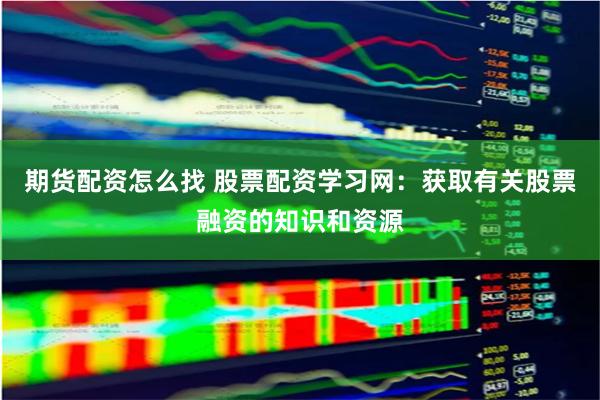 期货配资怎么找 股票配资学习网：获取有关股票融资的知识和资源