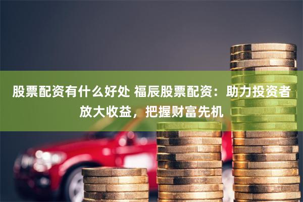 股票配资有什么好处 福辰股票配资：助力投资者放大收益，把握财富先机