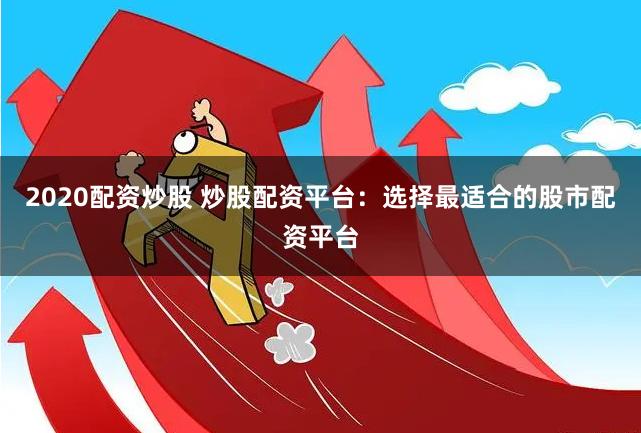 2020配资炒股 炒股配资平台：选择最适合的股市配资平台