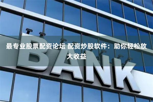 最专业股票配资论坛 配资炒股软件：助你轻松放大收益