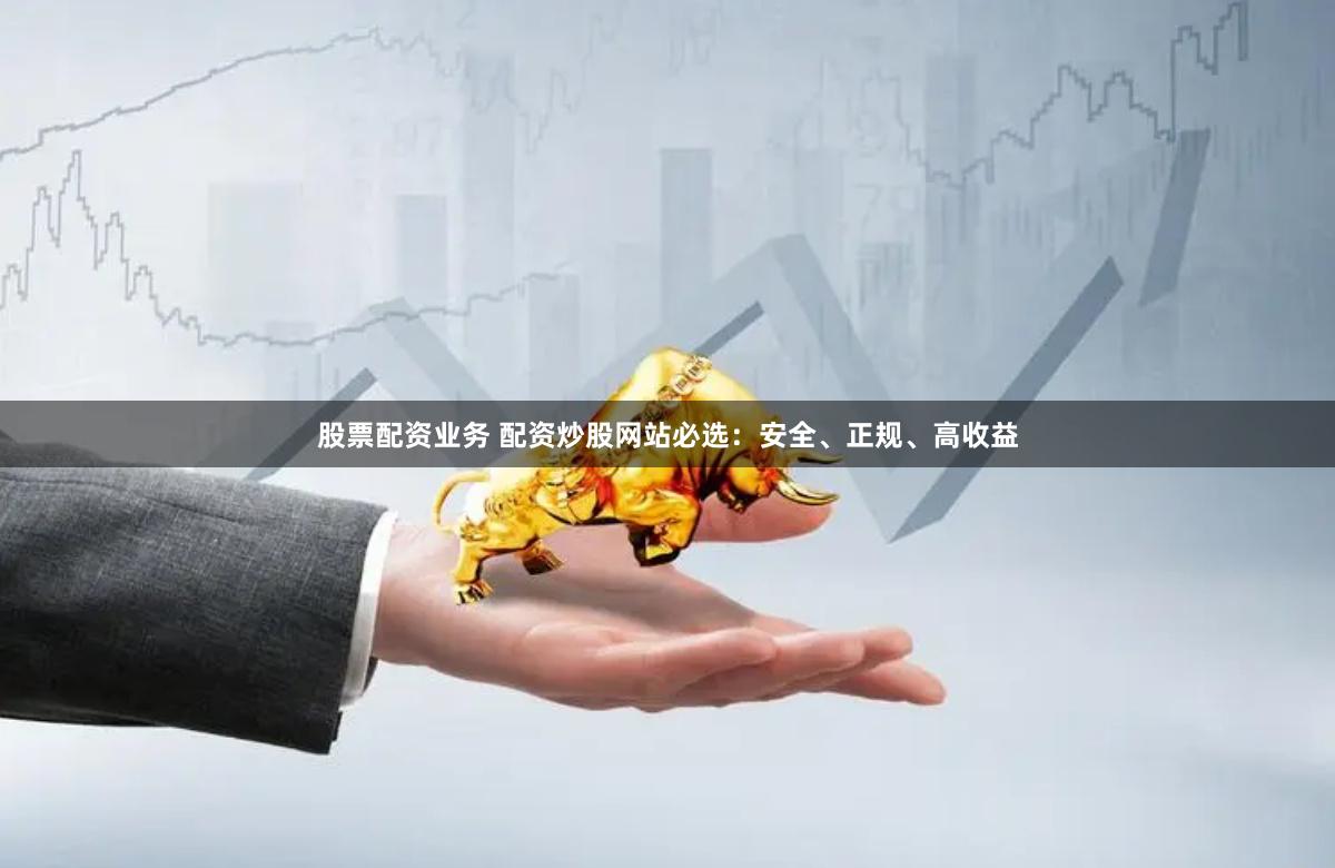 股票配资业务 配资炒股网站必选：安全、正规、高收益