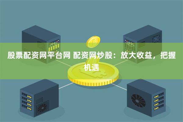 股票配资网平台网 配资网炒股：放大收益，把握机遇