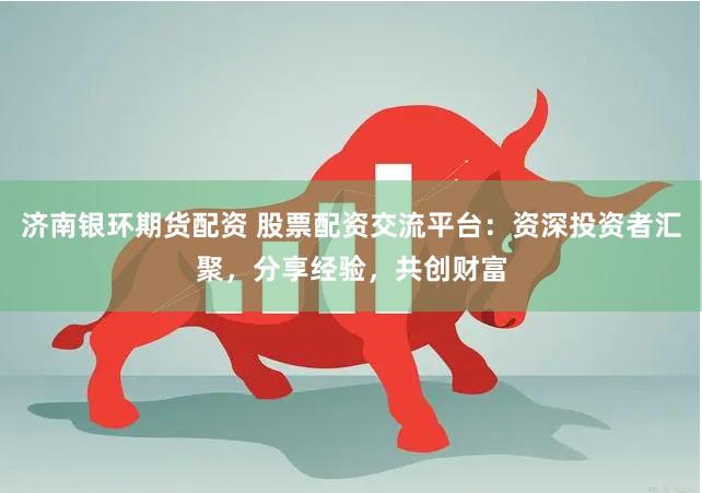 济南银环期货配资 股票配资交流平台：资深投资者汇聚，分享经验，共创财富