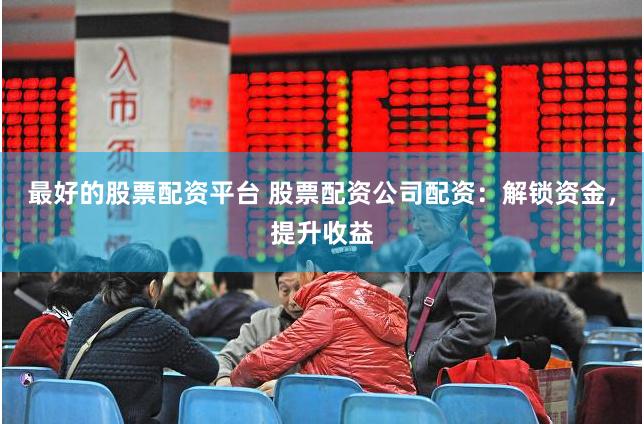 最好的股票配资平台 股票配资公司配资：解锁资金，提升收益