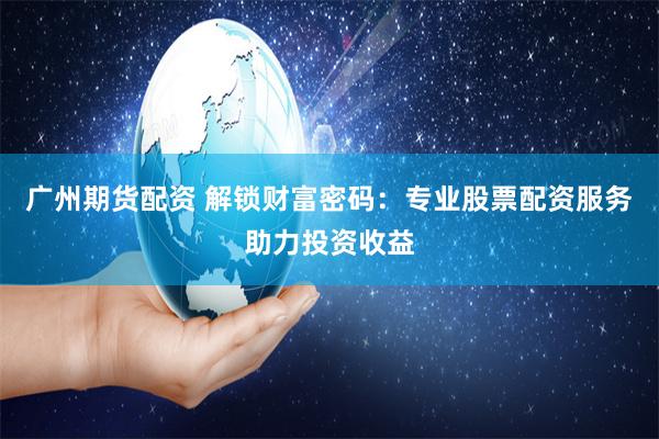 广州期货配资 解锁财富密码：专业股票配资服务助力投资收益